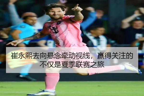 崔永熙去向悬念牵动视线，赢得关注的不仅是夏季联赛之旅